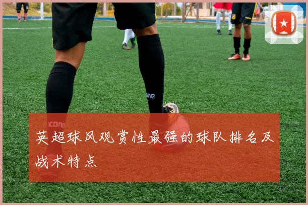 英超球风观赏性最强的球队排名及战术特点