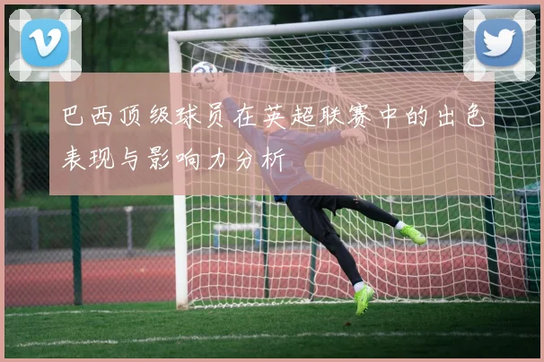 巴西顶级球员在英超联赛中的出色表现与影响力分析