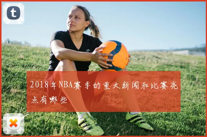 2018年NBA赛季的重大新闻和比赛亮点有哪些