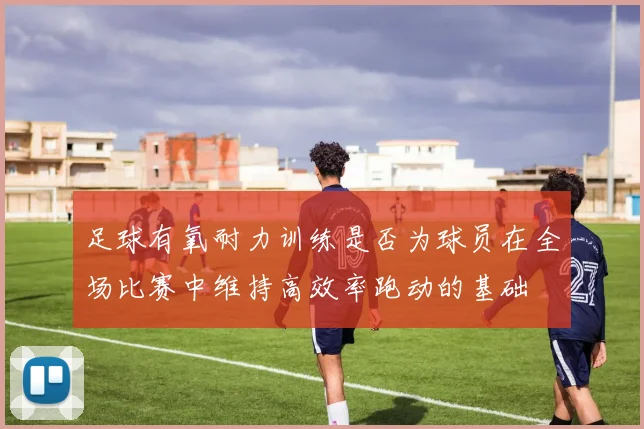 足球有氧耐力训练是否为球员在全场比赛中维持高效率跑动的基础