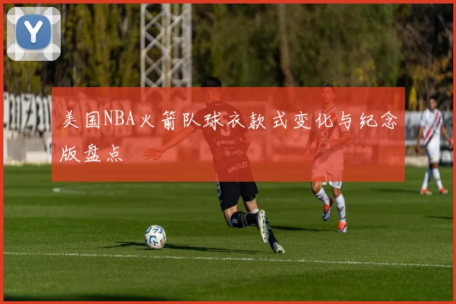 美国NBA火箭队球衣款式变化与纪念版盘点