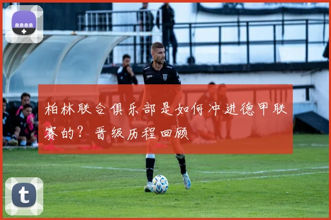 柏林联合俱乐部是如何冲进德甲联赛的？晋级历程回顾