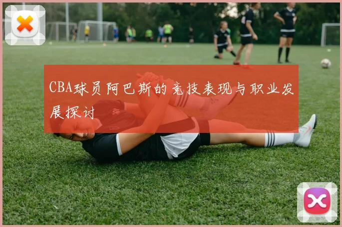 CBA球员阿巴斯的竞技表现与职业发展探讨