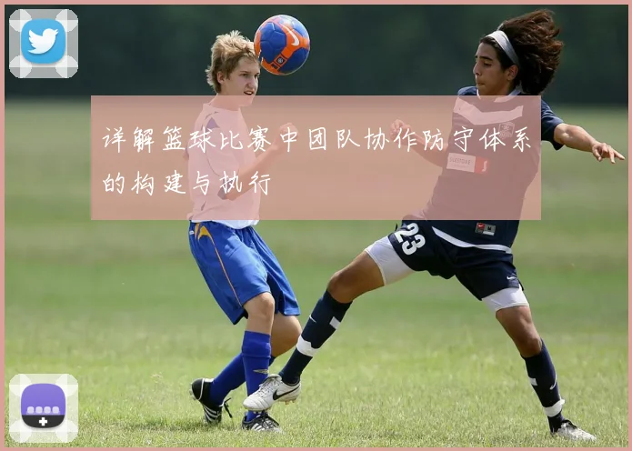 详解篮球比赛中团队协作防守体系的构建与执行