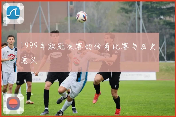 1999年欧冠决赛的传奇比赛与历史意义