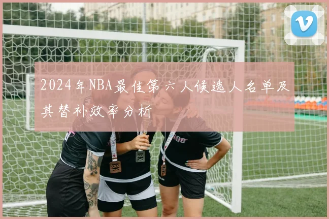 2024年NBA最佳第六人候选人名单及其替补效率分析